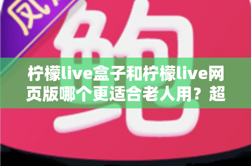 柠檬live盒子和柠檬live网页版哪个更适合老人用？超详细对比指南，帮爸妈轻松追剧不踩坑