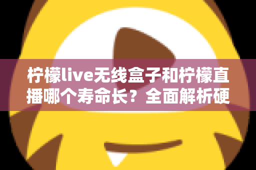 柠檬live无线盒子和柠檬直播哪个寿命长？全面解析硬件与软件使用寿命差异，帮你选得更放心