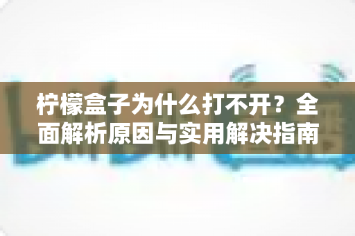柠檬盒子为什么打不开？全面解析原因与实用解决指南