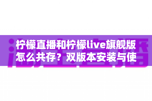 柠檬直播和柠檬live旗舰版怎么共存?双版本安装与使用一站式全攻略 柠檬直播和柠檬live旗舰版怎么共存?双版本安装与使用一站式全攻略