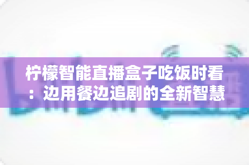 柠檬智能直播盒子吃饭时看：边用餐边追剧的全新智慧观影体验全解析