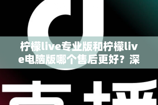 柠檬live专业版和柠檬live电脑版哪个售后更好？深度对比分析与选购指南