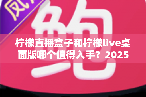 柠檬直播盒子和柠檬live桌面版哪个值得入手？2025年主播选购避坑指南与深度评测解析