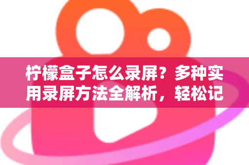 柠檬盒子怎么录屏？多种实用录屏方法全解析，轻松记录精彩画面