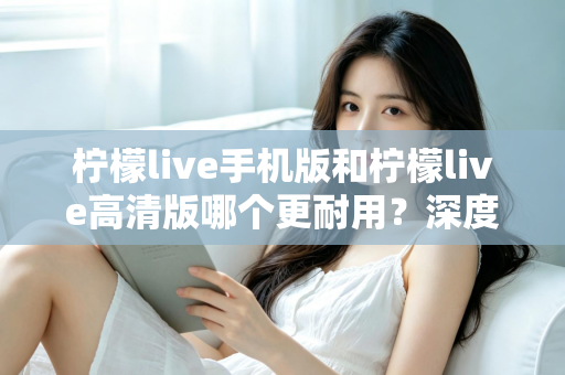 柠檬live手机版和柠檬live高清版哪个更耐用？深度对比评测与选择建议全解析