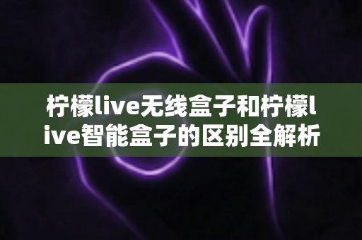 柠檬live无线盒子和柠檬live智能盒子的区别全解析：选购前必读的深度对比指南