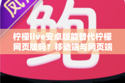 柠檬live安卓版能替代柠檬网页版吗？移动端与网页端深度对比全解析