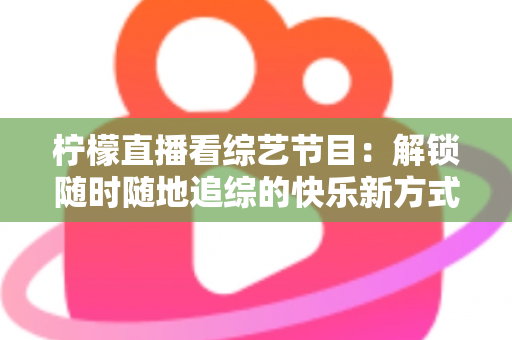 柠檬直播看综艺节目：解锁随时随地追综的快乐新方式与实用攻略