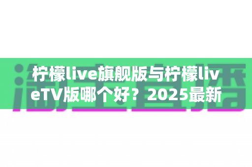 柠檬live旗舰版与柠檬liveTV版哪个好?2025最新深度对比评测,一文帮你选对版本 柠檬live旗舰版与柠檬liveTV版哪个好?2025最新深度对比评测,一文帮你选对版本