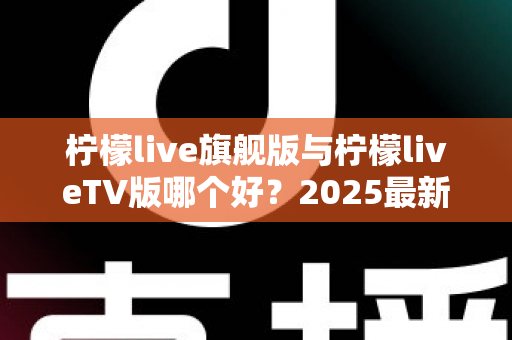 柠檬live旗舰版与柠檬liveTV版哪个好？2025最新深度对比评测，一文帮你选对版本