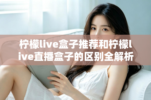 柠檬live盒子推荐和柠檬live直播盒子的区别全解析：选购指南、功能对比与避坑要点一次看懂
