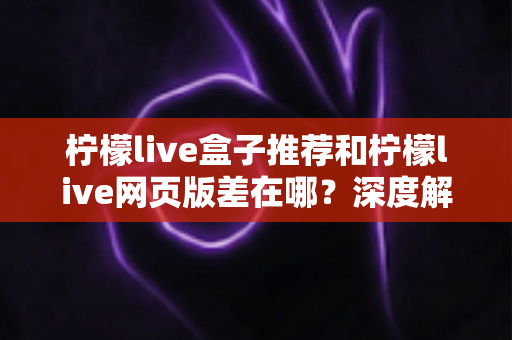 柠檬live盒子推荐和柠檬live网页版差在哪？深度解析两大版本差异助你选出最优观看方案