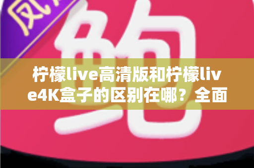 柠檬live高清版和柠檬live4K盒子的区别在哪?全面对比帮你选对家庭观影利器 柠檬live高清版和柠檬live4K盒子的区别在哪?全面对比帮你选对家庭观影利器