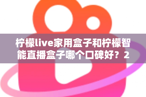 柠檬live家用盒子和柠檬智能直播盒子哪个口碑好？2025最新深度对比评测，教你选对不踩坑