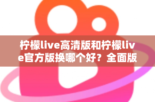 柠檬live高清版和柠檬live官方版换哪个好？全面版本对比与选择指南帮你做决定