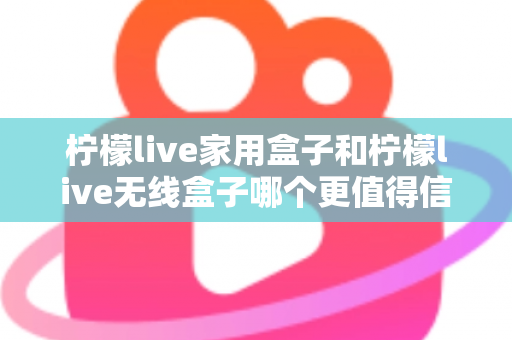 柠檬live家用盒子和柠檬live无线盒子哪个更值得信赖？深度对比帮你选购不踩坑