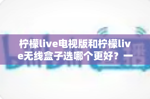 柠檬live电视版和柠檬live无线盒子选哪个更好？一篇深度对比评测帮你告别选择困难