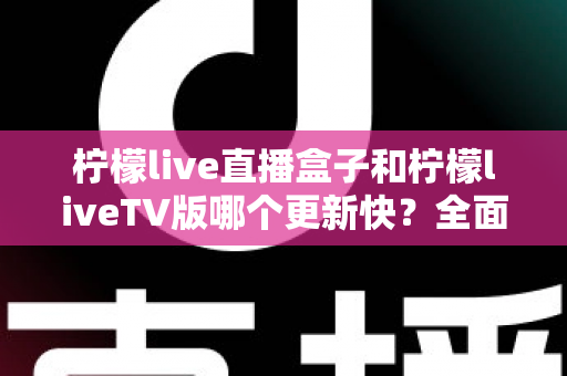 柠檬live直播盒子和柠檬liveTV版哪个更新快？全面对比解析帮你选对版本