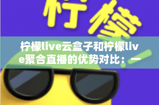 柠檬live云盒子和柠檬live聚合直播的优势对比:一篇文章帮你选对观影方案 柠檬live云盒子和柠檬live聚合直播的优势对比:一篇文章帮你选对观影方案