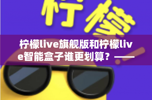 柠檬live旗舰版和柠檬live智能盒子谁更划算？——一篇帮你省钱的深度对比指南