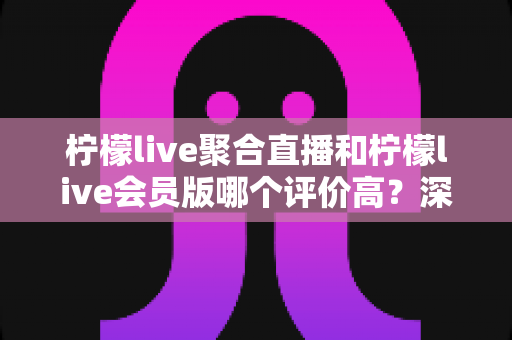 柠檬live聚合直播和柠檬live会员版哪个评价高？深度对比评测助你选对版本