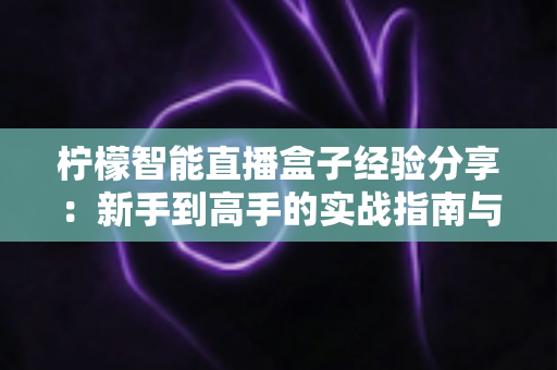 柠檬智能直播盒子经验分享：新手到高手的实战指南与避坑心得