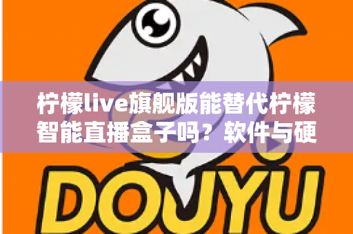 柠檬live旗舰版能替代柠檬智能直播盒子吗？软件与硬件直播方案全方位对比解析