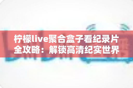 柠檬live聚合盒子看纪录片全攻略：解锁高清纪实世界的一站式沉浸观影体验