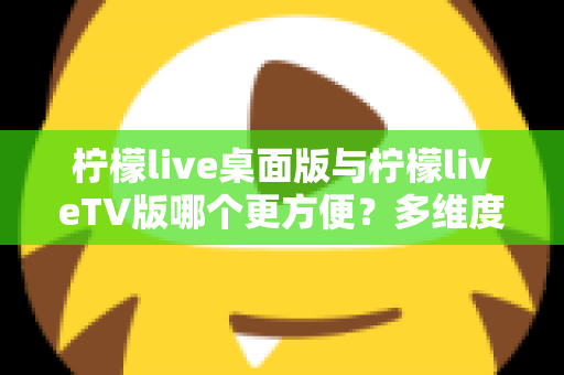 柠檬live桌面版与柠檬liveTV版哪个更方便？多维度深度对比帮你选对版本