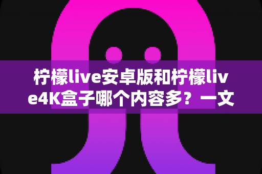 柠檬live安卓版和柠檬live4K盒子哪个内容多？一文看懂两大版本的资源差异与选购指南