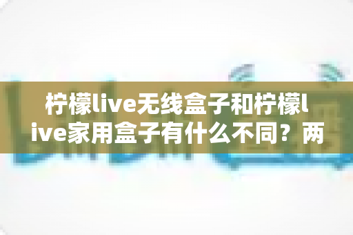 柠檬live无线盒子和柠檬live家用盒子有什么不同？两款设备全面对比与选购指南
