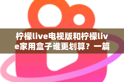 柠檬live电视版和柠檬live家用盒子谁更划算？一篇文章帮你算清这笔账
