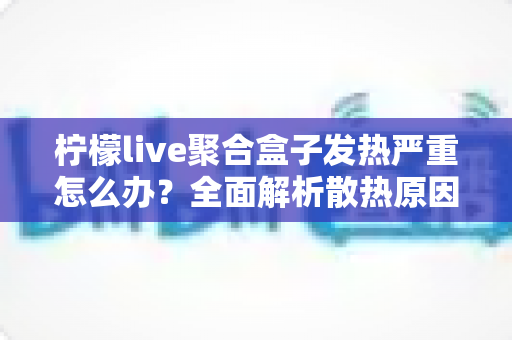 柠檬live聚合盒子发热严重怎么办?全面解析散热原因与实用解决方案 柠檬live聚合盒子发热严重怎么办?全面解析散热原因与实用解决方案