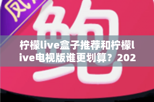 柠檬live盒子推荐和柠檬live电视版谁更划算?2025最新对比选购指南,看完再花钱不踩坑 柠檬live盒子推荐和柠檬live电视版谁更划算?2025最新对比选购指南,看完再花钱不踩坑