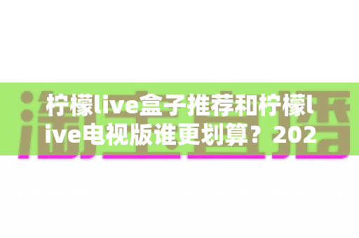 柠檬live盒子推荐和柠檬live电视版谁更划算？2025最新对比选购指南，看完再花钱不踩坑