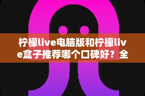 柠檬live电脑版和柠檬live盒子推荐哪个口碑好?全方位对比评测帮你选对版本 柠檬live电脑版和柠檬live盒子推荐哪个口碑好?全方位对比评测帮你选对版本