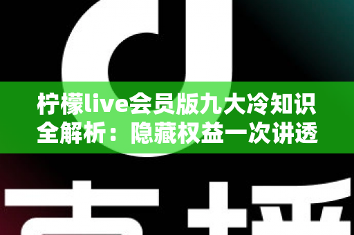 柠檬live会员版九大冷知识全解析：隐藏权益一次讲透，让你花的每一分钱都物超所值