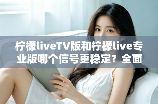 柠檬liveTV版和柠檬live专业版哪个信号更稳定？全面对比解析与实用选购指南