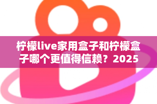 柠檬live家用盒子和柠檬盒子哪个更值得信赖？2025最新深度对比评测助你避坑选购