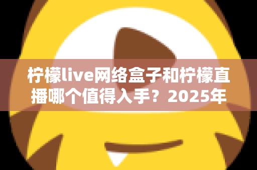 柠檬live网络盒子和柠檬直播哪个值得入手？2025年最全对比选购指南一次讲透
