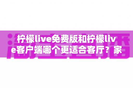 柠檬live免费版和柠檬live客户端哪个更适合客厅？家庭大屏娱乐终极对比指南