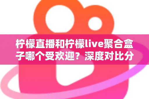 柠檬直播和柠檬live聚合盒子哪个受欢迎？深度对比分析与选择指南全解析