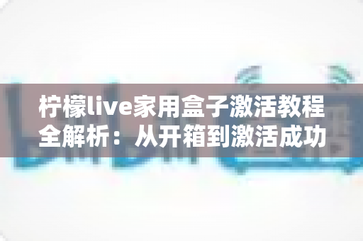 柠檬live家用盒子激活教程全解析：从开箱到激活成功，新手也能一次搞定的保姆级指南