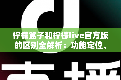 柠檬盒子和柠檬live官方版的区别全解析：功能定位、使用体验与选择建议一文读懂