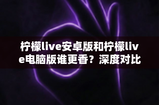 柠檬live安卓版和柠檬live电脑版谁更香？深度对比全解析帮你找到最佳选择