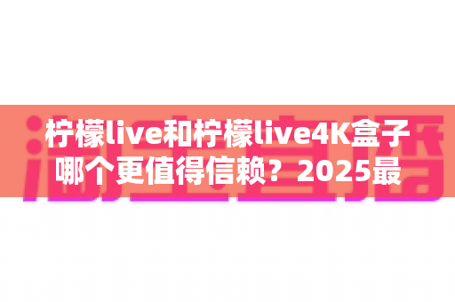 柠檬live和柠檬live4K盒子哪个更值得信赖？2025最新深度对比评测，看完再买不踩坑