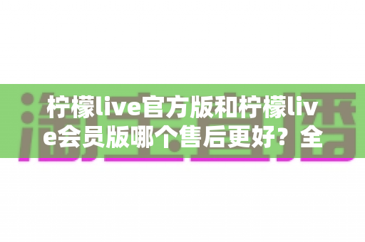 柠檬live官方版和柠檬live会员版哪个售后更好？全方位对比解析助你明智选择