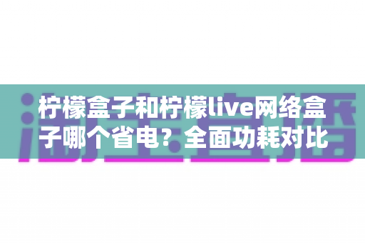 柠檬盒子和柠檬live网络盒子哪个省电？全面功耗对比与选购省电指南