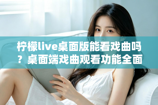 柠檬live桌面版能看戏曲吗？桌面端戏曲观看功能全面解析与实用指南