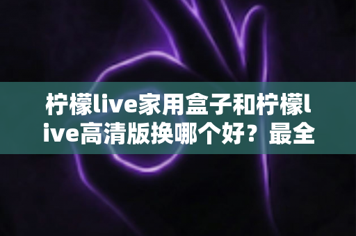 柠檬live家用盒子和柠檬live高清版换哪个好？最全选购对比指南一次看懂